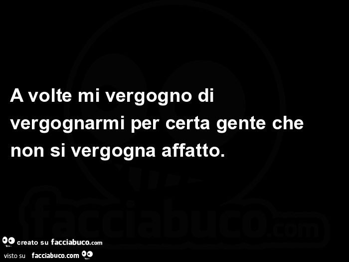 A volte mi vergogno di vergognarmi per certa gente che non si vergogna affatto