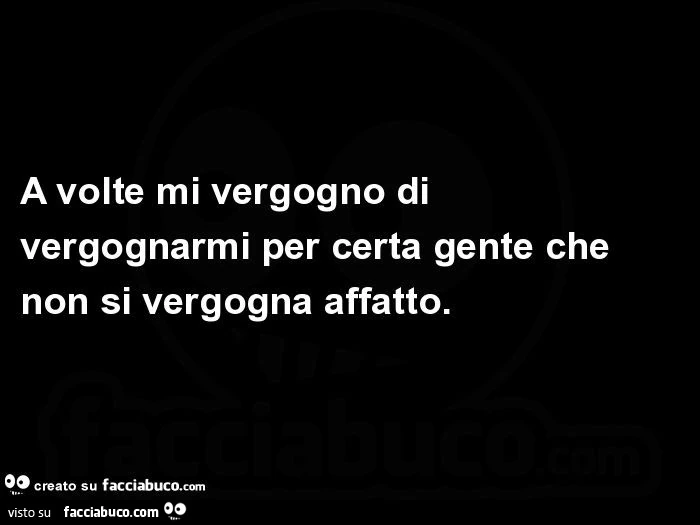 A volte mi vergogno di vergognarmi per certa gente che non si vergogna affatto