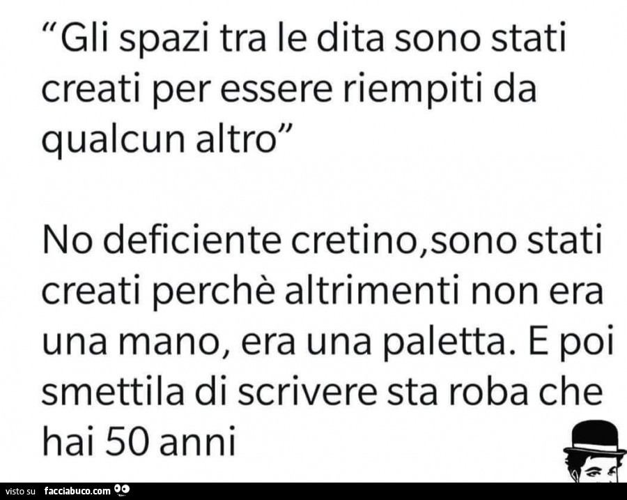 Gli spazi tra le dita sono stati creati per essere riempiti da qualcun altro. No deficiente cretino, sono stati creati perché altrimenti non era una mano, era una paletta. E poi smettila di scrivere sta roba che hai 50 anni