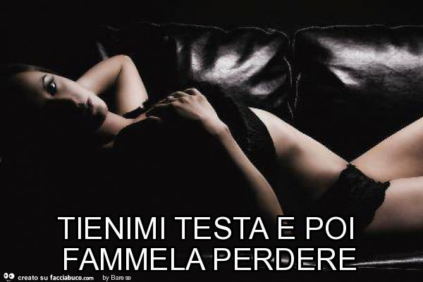 Tienimi testa e poi fammela perdere