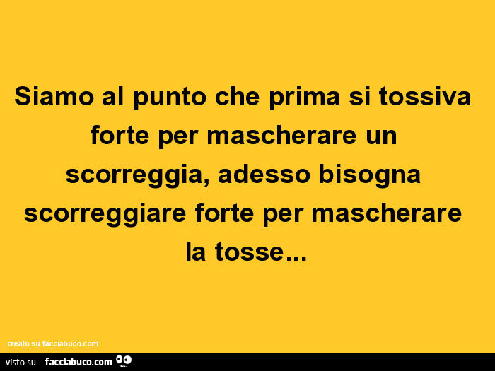 Siamo al punto che prima si tossiva forte per mascherare un scorreggia, adesso bisogna scorreggiare forte per mascherare la tosse