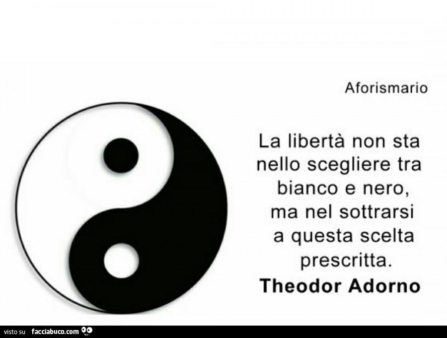 La libertà non sta nello scegliere tra bianco e nero, ma nel sottrarsi a questa scelta prescritta. Theodor Adorno