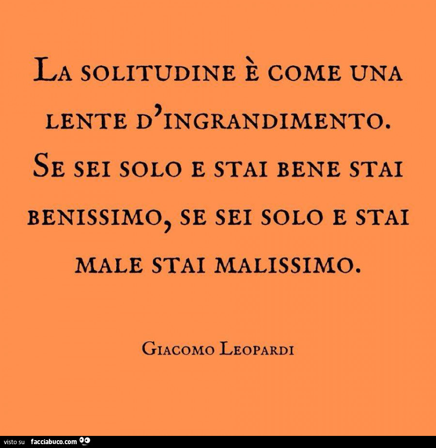 La solitudine è come una lente d'ingrandimento. Se sei solo e stai bene stai benissimo, se sei solo e stai male stai malissimo. Giacomo leopardi