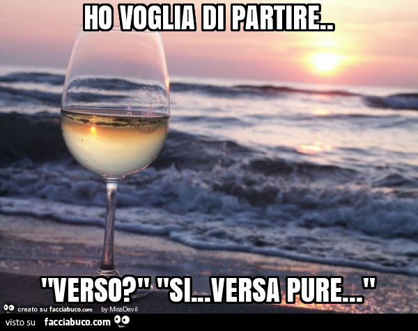 Ho voglia di partire. "Verso? " "Si… versa pure… "