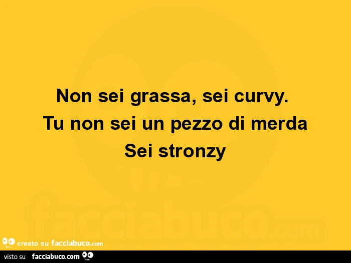 Non sei grassa, sei curvy. Tu non sei un pezzo di merda sei stronzy