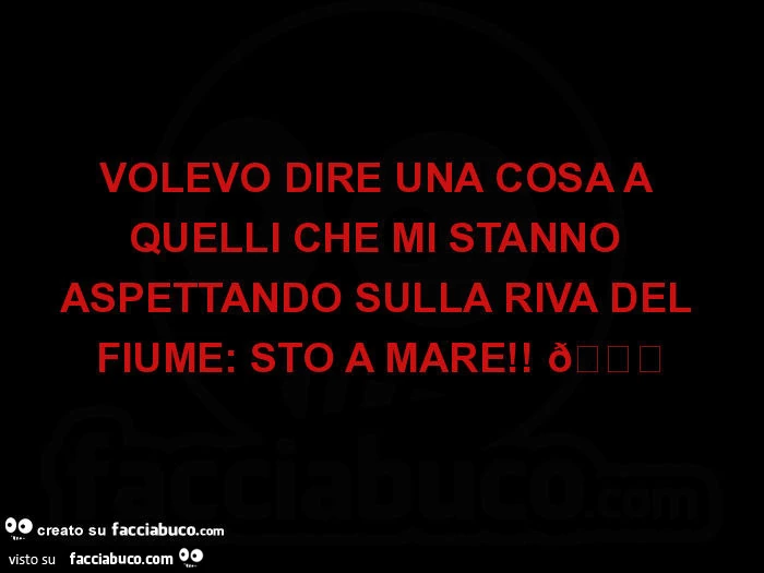Volevo dire una cosa a quelli che mi stanno aspettando sulla riva del fiume: sto a mare