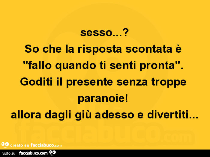 Sesso? So che la risposta scontata è fallo quando ti senti pronta. Goditi il presente senza troppe paranoie! Allora dagli giù adesso e divertiti