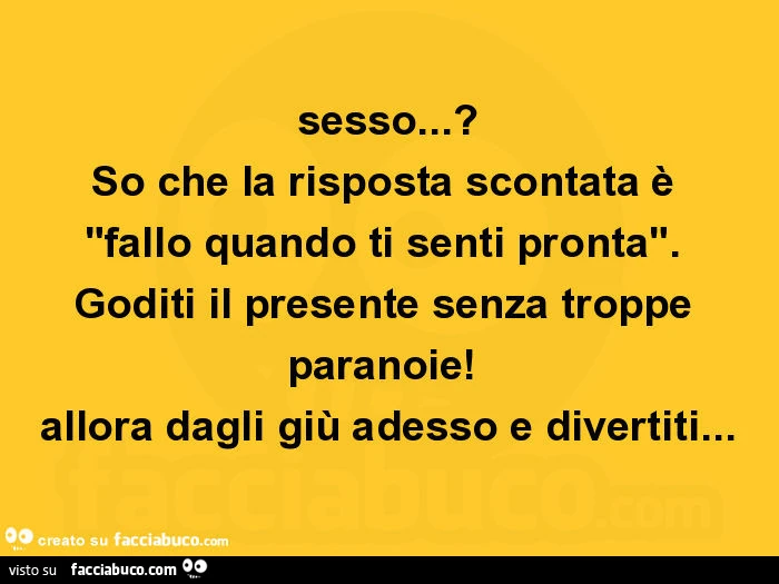 Sesso? So che la risposta scontata è fallo quando ti senti pronta. Goditi il presente senza troppe paranoie! Allora dagli giù adesso e divertiti