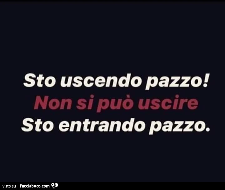 Sto uscendo pazzo! Non si può uscire. Sto entrando pazzo