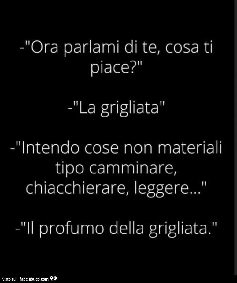 Ora parlami di te, cosa ti piace? La grigliata. Intendo cose non materiali tipo leggere, camminare, chiacchierare. Il profumo della grigliata
