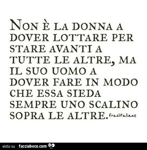 Non è la donna a dover lottare per stare avanti a tutte le altre, ma il suo uomo a dover fare in modo che essa sieda sempre uno scalino sopra le altre