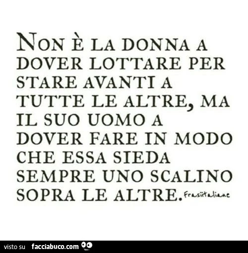 Non è la donna a dover lottare per stare avanti a tutte le altre, ma il suo uomo a dover fare in modo che essa sieda sempre uno scalino sopra le altre
