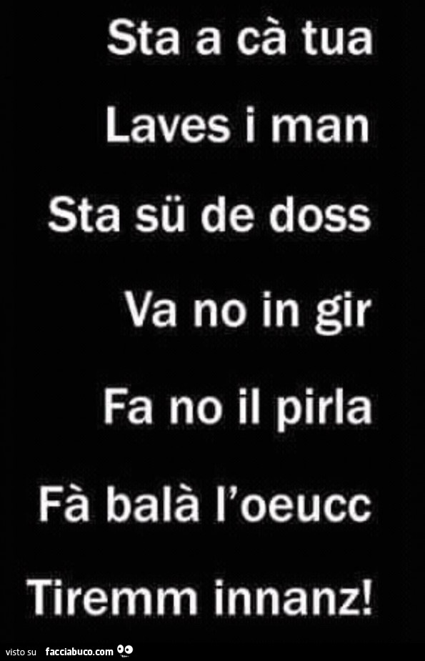 Sta a cà tua laves i man sta sü de doss va no in gir fa no il pirla fà balà l'oeucc tiremm innanz