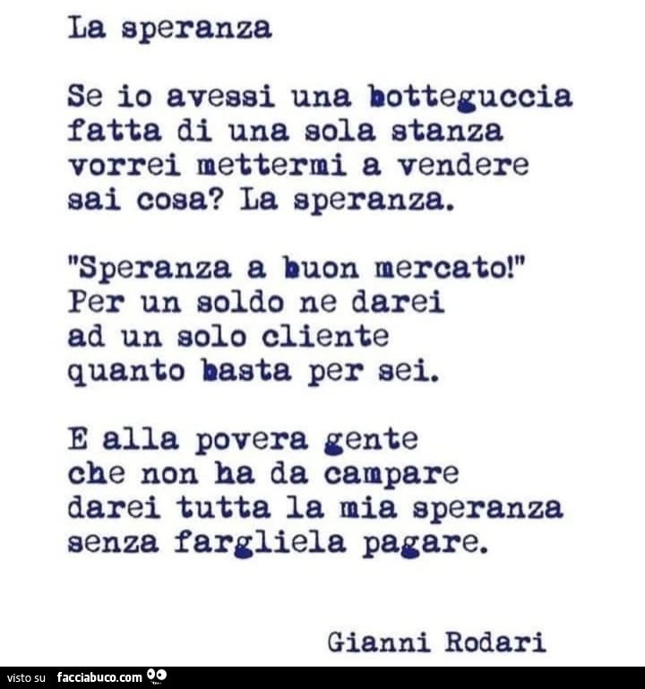 La speranza. Se io avessi una botteguccia fatta di una sola stanza vorrei mettermi a vendere sai cosa? La speranza. Speranza a buon mercato! Per un soldo ne darei ad un solo cliente quanto basta per sei