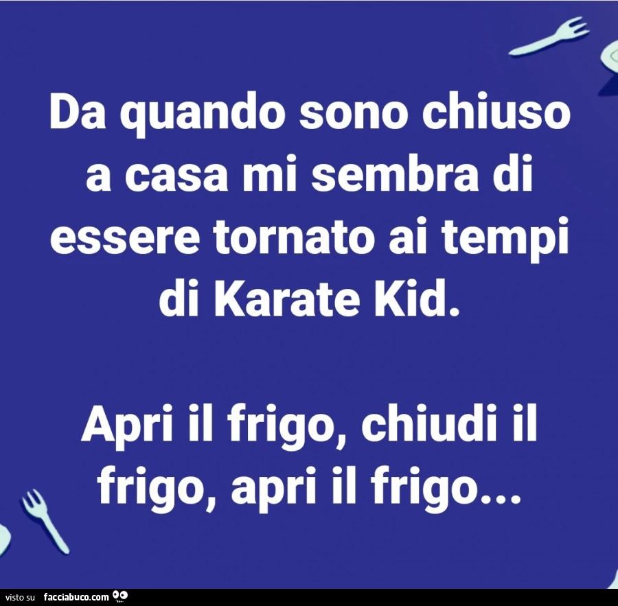 Da quando sono chiuso a casa mi sembra di essere tornato ai tempi di karate kid. Apri il frigo, chiudi il frigo, apri il frigo
