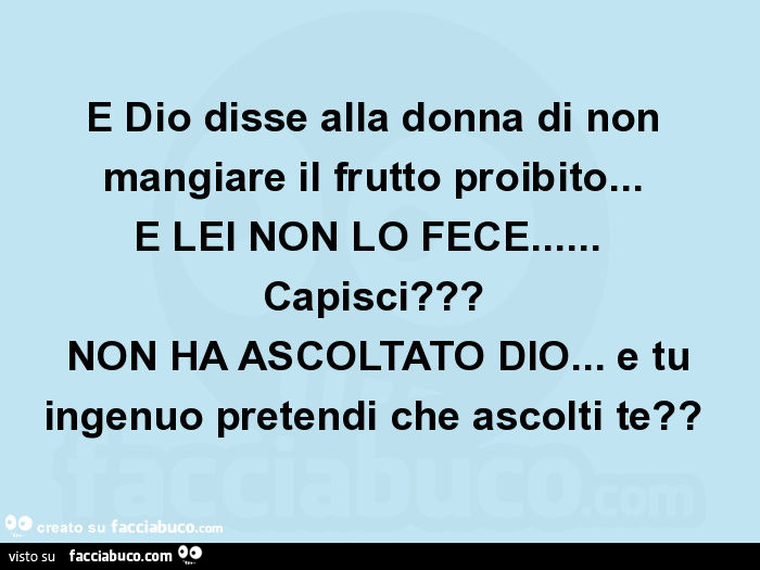 E dio disse alla donna di non mangiare il frutto proibito… e lei non lo fece… capisci? Non ha ascoltato dio… e tu ingenuo pretendi che ascolti te?