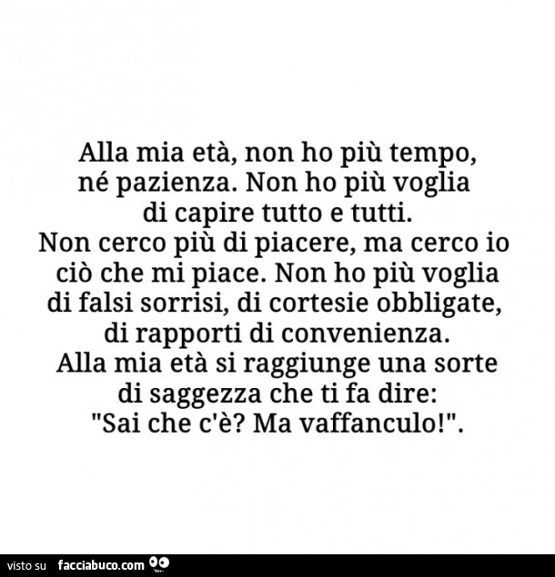 Alla mia età, non ho più tempo, né pazienza. Non ho più voglia di capire tutto e tutti. Non cerco più di piacere, ma cerco io ciò che mi piace. Non ho più voglia di falsi sorrisi, di cortesie obbligate, di rapporti di convenienza