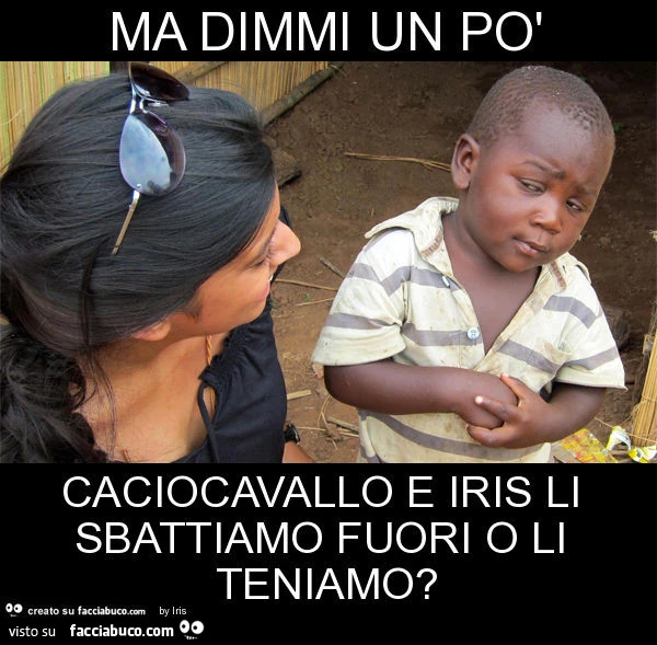 Ma dimmi un po' caciocavallo e iris li sbattiamo fuori o li teniamo?