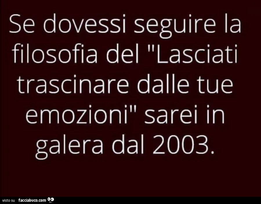 Se dovessi seguire la filosofia del lasciati trascinare dalle tue emozioni sarei in galera dal 2003