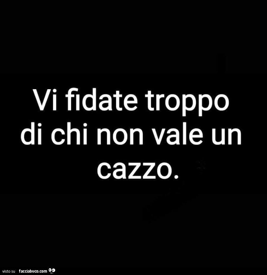 Vi fidate troppo di chi non vale un cazzo - Facciabuco.com