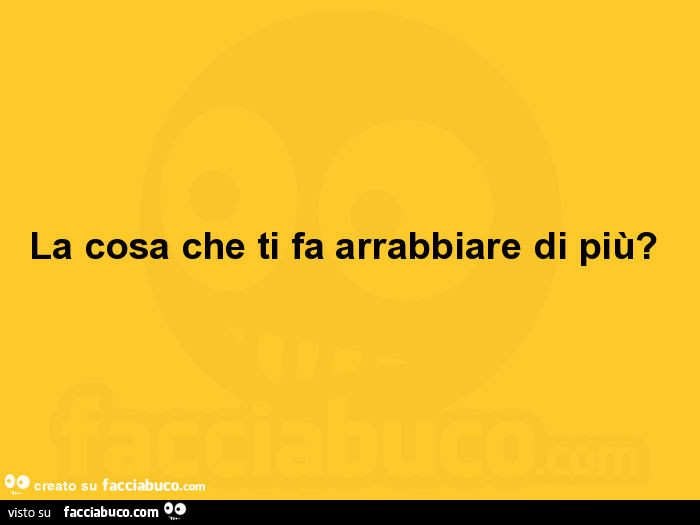 La cosa che ti fa arrabbiare di più?