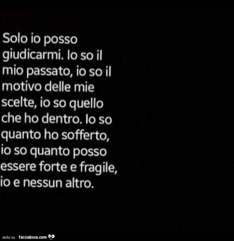 Solo io posso giudicarmi. Lo so il mio passato, io so il motivo delle mie scelte, io so quello che ho dentro. Lo so quanto ho sofferto, io so quanto posso essere forte e fragile, io e nessun altro