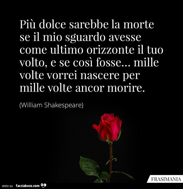 Più dolce sarebbe la morte se il mio sguardo avesse come ultimo orizzonte il tuo volto, e se così fosse&hellip; mille volte vorrei nascere per mille volte ancor morire. William Shakespeare