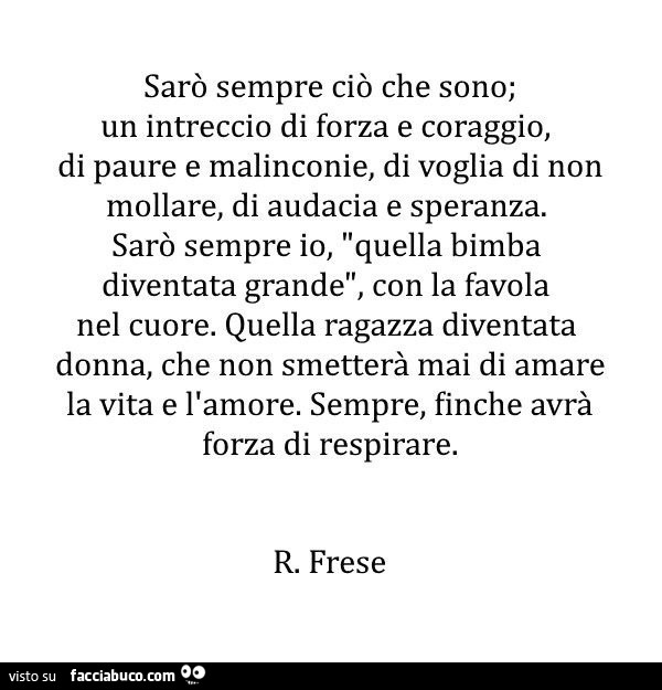 Sarò sempre ciò che sono; un intreccio di forza e coraggio, di paure e malinconie, di voglia di non mollare, di audacia e speranza. Sarò sempre io, quella bimba diventata grande, con la favola nel cuore. Quella ragazza diventata donna