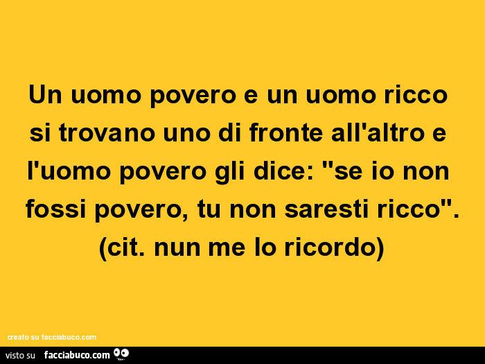 Un uomo povero e un uomo ricco si trovano uno di fronte all'altro e l'uomo povero gli dice: "se io non fossi povero, tu non saresti ricco". (Cit. Nun me lo ricordo)