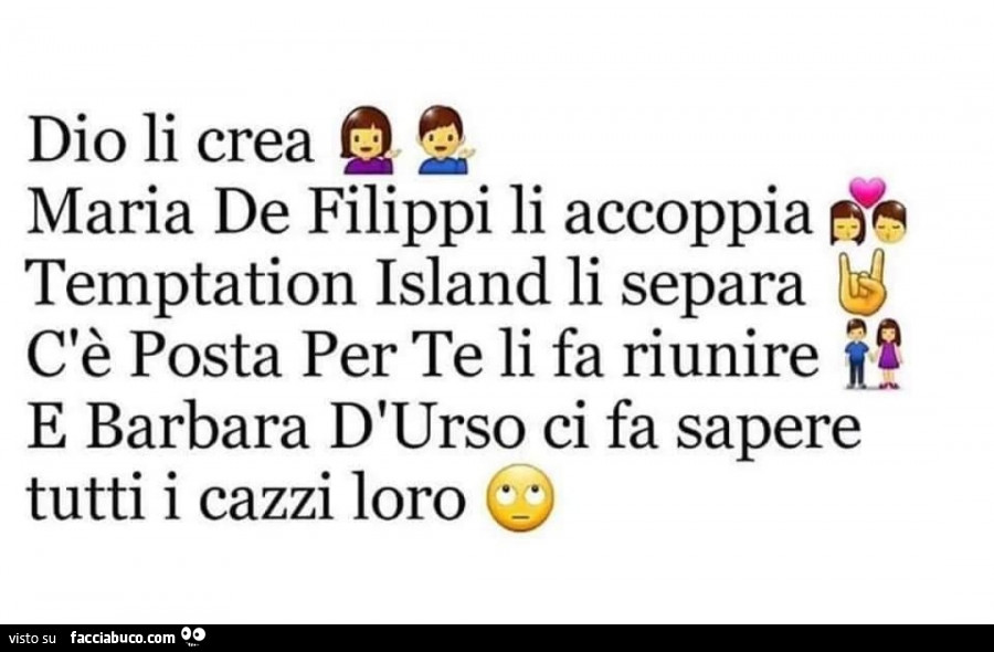 Dio li crea maria de filippi li accoppia temptation island li separa c'è posta per te li fa riunire e barbara d'urso ci fa sapere tutti i cazzi loro 0