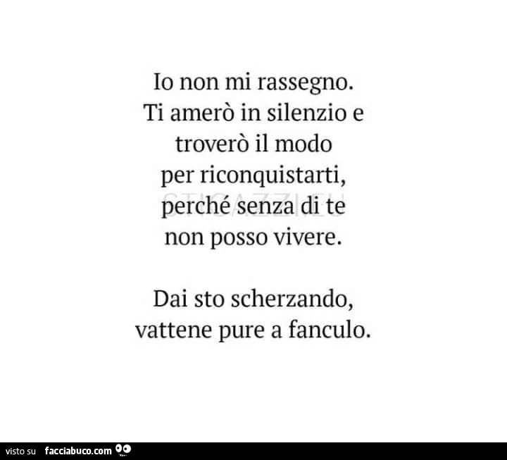 Io non mi rassegno. Ti amerò in silenzio e troverò il modo per riconquistarti perchè senza te non posso vivere. Dai, sto scherzando. Vattene pure a fanculo