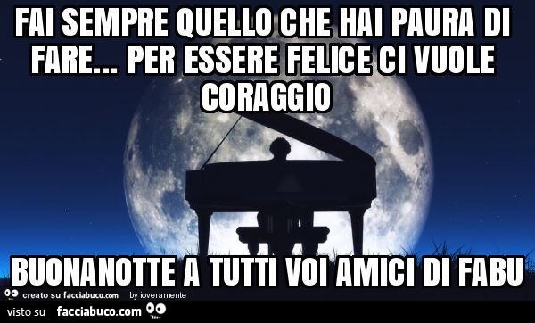 Fai sempre quello che hai paura di fare… per essere felice ci vuole coraggio buonanotte a tutti voi amici di fabu