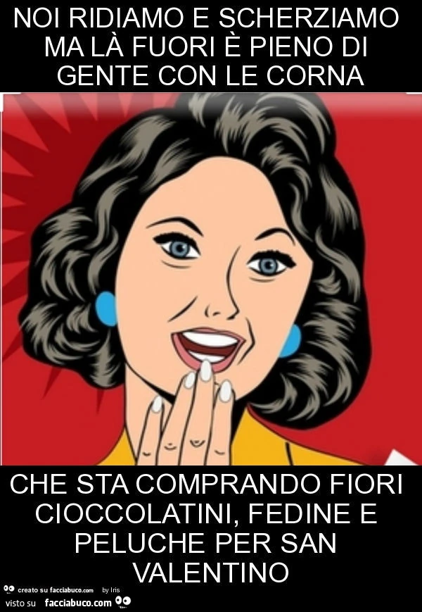 Noi ridiamo e scherziamo ma là fuori è pieno di gente con le corna che sta comprando fiori cioccolatini, fedine e peluche per san valentino