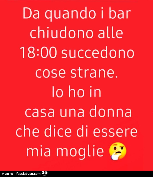 Da quando i bar chiudono alle 18 succedono cose strane. Io ho in casa una donna che dice di essere mia moglie