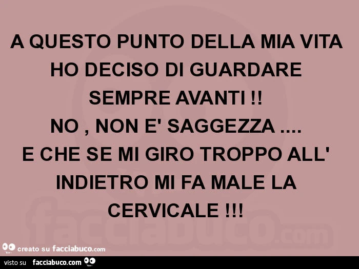 A questo punto della mia vita ho deciso di guardare sempre avanti! No, non è saggezza&hellip; è che se mi giro troppo all' indietro mi fa male la cervicale