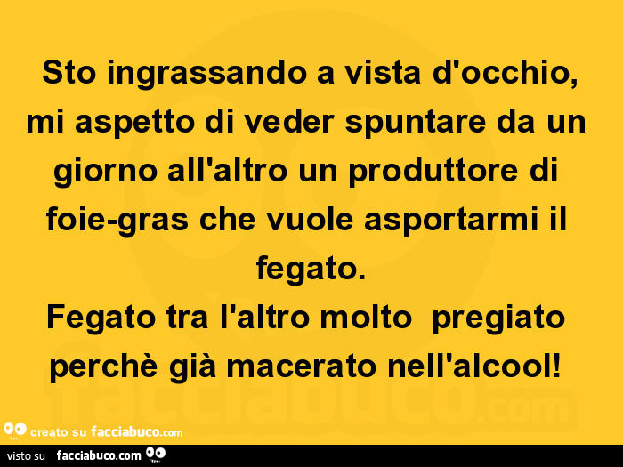 Sto ingrassando a vista d'occhio, mi aspetto di veder spuntare da un giorno all'altro un produttore di foie-gras che vuole asportarmi il fegato. Fegato tra l'altro molto pregiato perchè già macerato nell'alcool