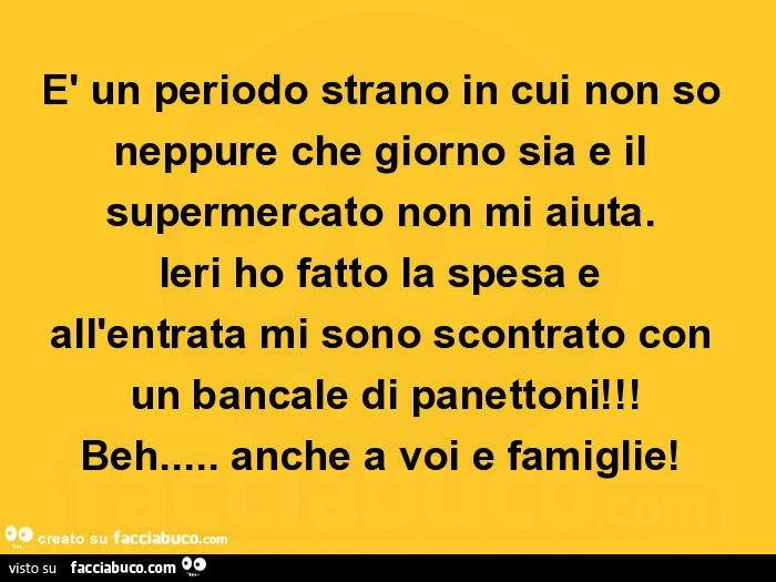 È un periodo strano in cui non so neppure che giorno sia e il supermercato non mi aiuta. Ieri ho fatto la spesa e all'entrata mi sono scontrato con un bancale di panettoni! Beh&hellip; anche a voi e famiglie