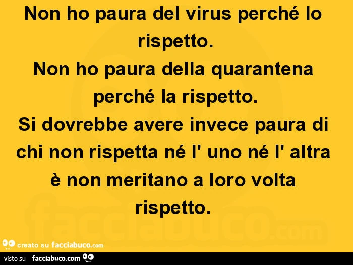 Non ho paura del virus perché lo rispetto. Non ho paura della quarantena perché la rispetto. Si dovrebbe avere invece paura di chi non rispetta né l' uno né l' altra è non meritano a loro volta rispetto