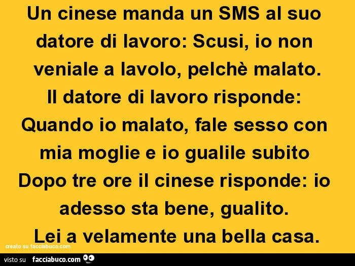 Un cinese manda un SMS al suo datore di lavoro: Scusi, io non veniale a lavolo, pelchè malato. Il datore di lavoro risponde: Quando io malato, fale sesso con mia moglie e io gualile subito  Dopo tre ore il cinese risponde: io adesso sta bene, gualito