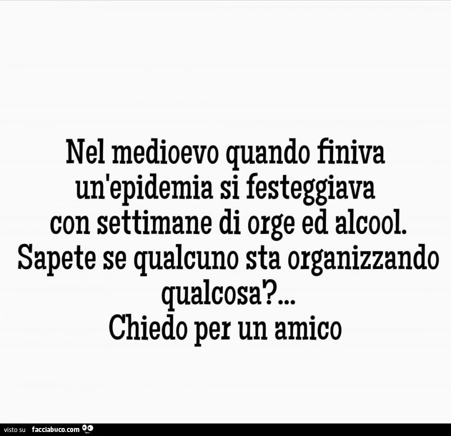 Nel medioevo quando finiva un'epidemia si festeggiava con settimane di orge ed alcool. Sapete se qualcuno sta organizzando qualcosa? Chiedo per un amico
