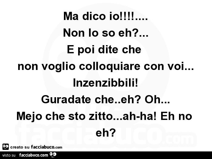 Ma dico io! … Non lo so eh? … E poi dite che non voglio colloquiare con voi… inzenzibbili! Guradate che. Eh? Oh… mejo che sto zitto… ah-ha! Eh no eh?
