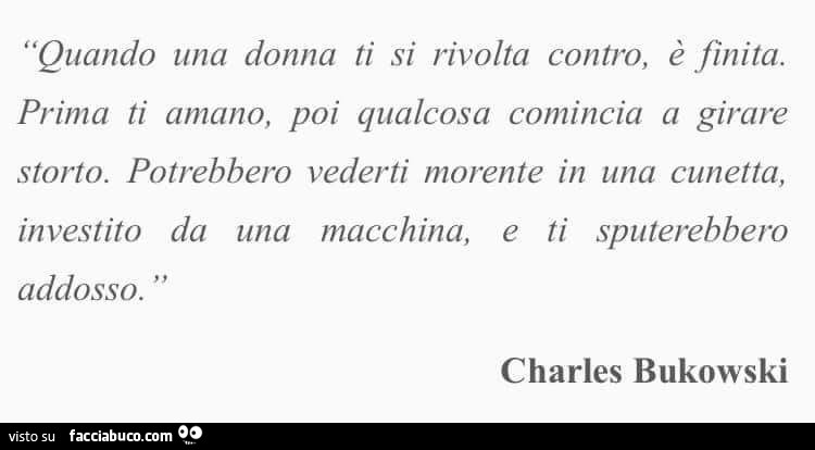 Quando una donna ti si rivolta contro, è finita. Prima ti amano, poi qualcosa comincia a girare storto. Potrebbero vederti morente in una cunetta, investito da una macchina, e ti sputerebbero addosso. Charles Bukowski