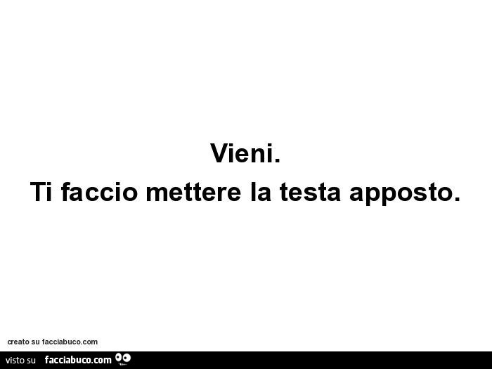 Vieni. Ti faccio mettere la testa apposto