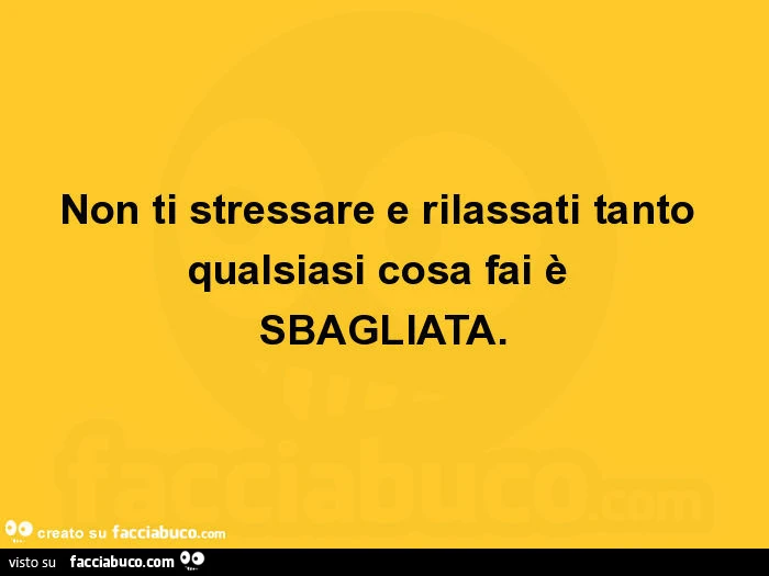Non ti stressare e rilassati tanto qualsiasi cosa fai è sbagliata