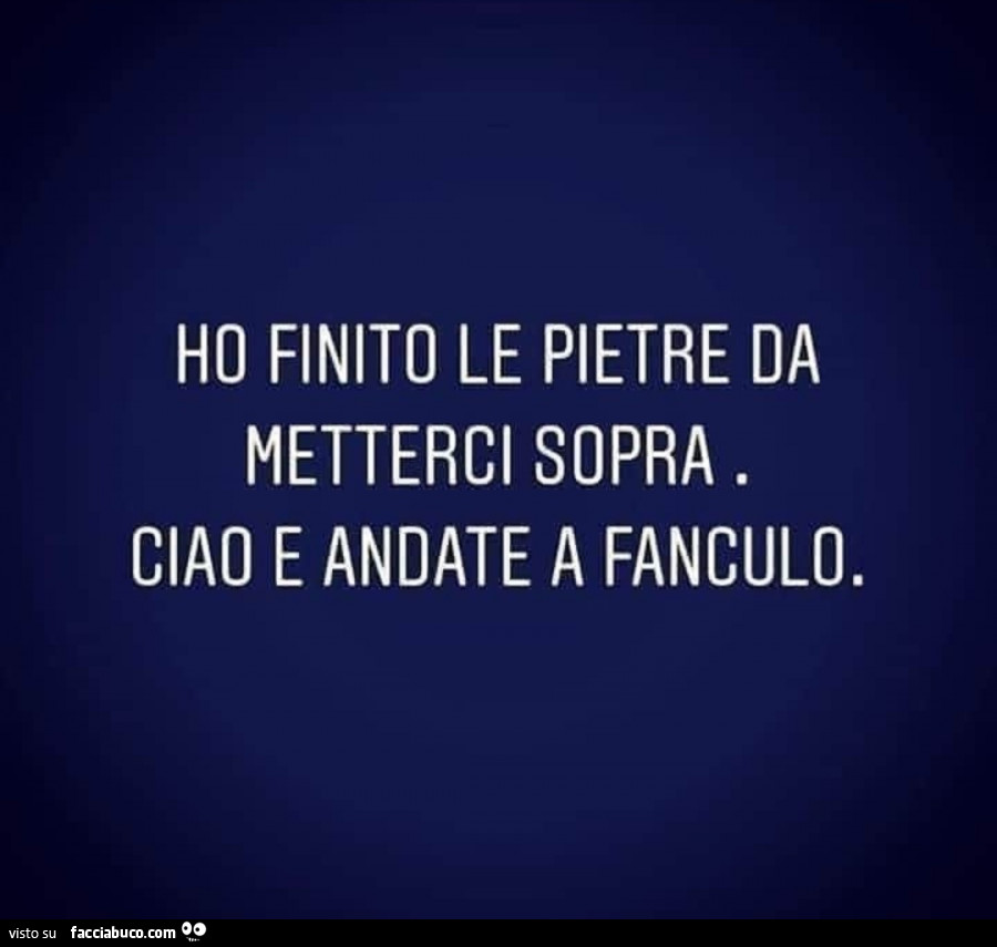 Ho finito le pietre da metterci sopra. Ciao e andate a fanculo