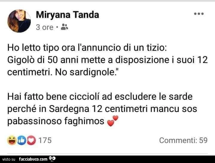 Ho letto tipo ora l'annuncio di un tizio: gigolò di 50 anni mette a disposizione i suoi 12 centimetri. No sardignole. Hai fatto bene ciccioli ad escludere le sarde perché in sardegna 12 centimetri mancu sos pabassinoso faghimos