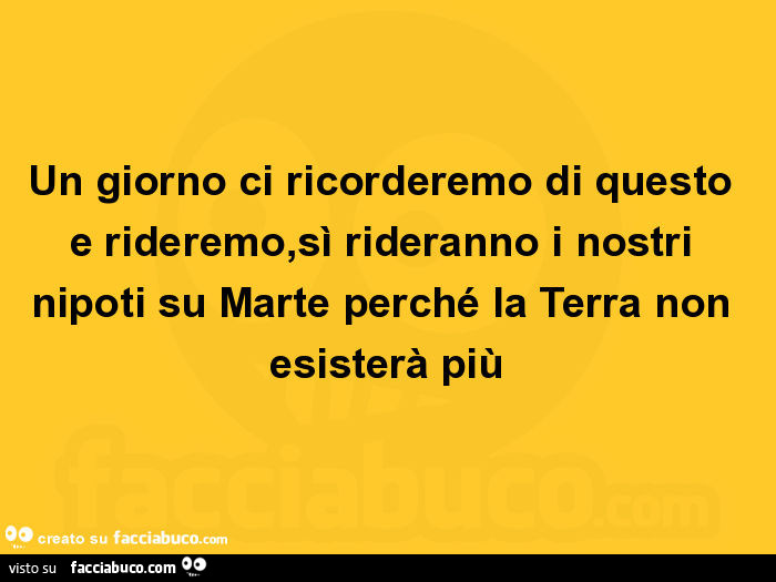 Un giorno ci ricorderemo di questo e rideremo, sì rideranno i nostri nipoti su Marte perché la Terra non esisterà più