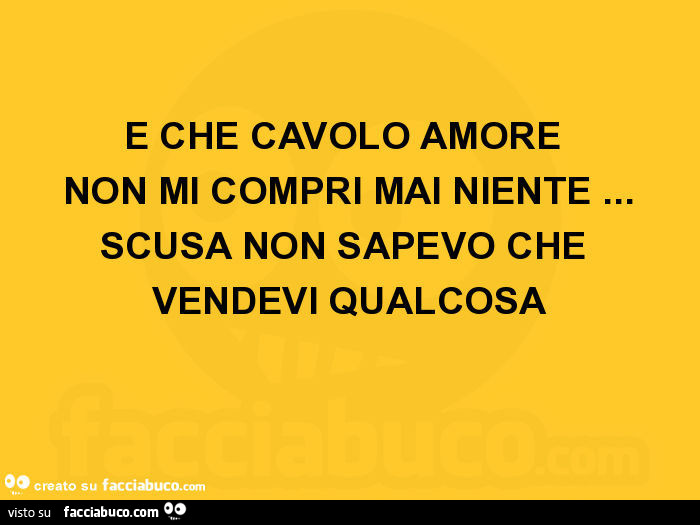 E che cavolo amore non mi compri mai niente… scusa non sapevo che vendevi qualcosa