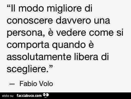 Il modo migliore di conoscere davvero una persona, è vedere come si comporta quando è assolutamente libera di scegliere. Fabio Volo