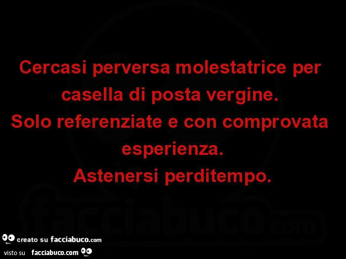 Cercasi perversa molestatrice per casella di posta vergine. Solo referenziate e con comprovata esperienza. Astenersi perditempo